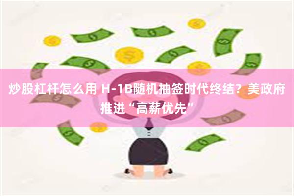 炒股杠杆怎么用 H-1B随机抽签时代终结？美政府推进“高薪优先”