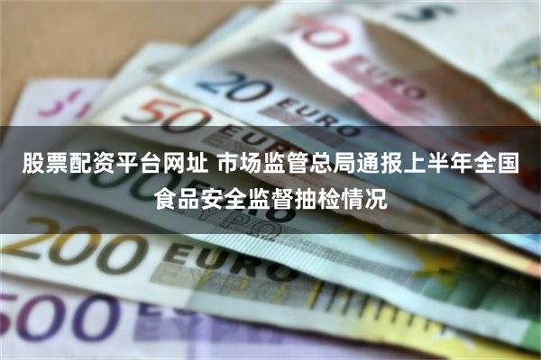 股票配资平台网址 市场监管总局通报上半年全国食品安全监督抽检情况