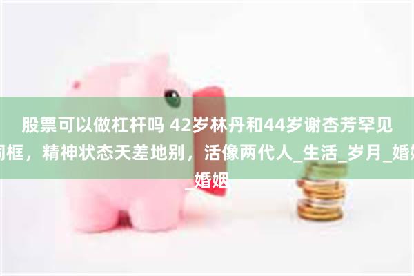 股票可以做杠杆吗 42岁林丹和44岁谢杏芳罕见同框，精神状态天差地别，活像两代人_生活_岁月_婚姻