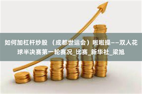 如何加杠杆炒股 （成都世运会）啦啦操——双人花球半决赛第一轮赛况_比赛_新华社_梁旭