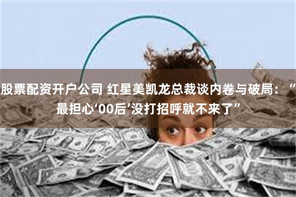 股票配资开户公司 红星美凯龙总裁谈内卷与破局：“最担心‘00后’没打招呼就不来了”