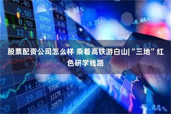 股票配资公司怎么样 乘着高铁游白山|“三地”红色研学线路