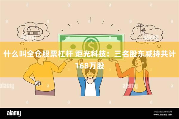 什么叫全仓股票杠杆 炬光科技：三名股东减持共计168万股