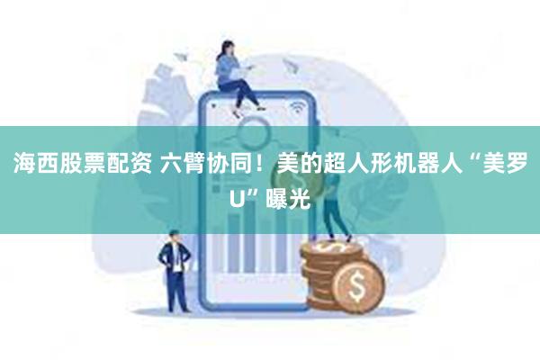 海西股票配资 六臂协同！美的超人形机器人“美罗U”曝光
