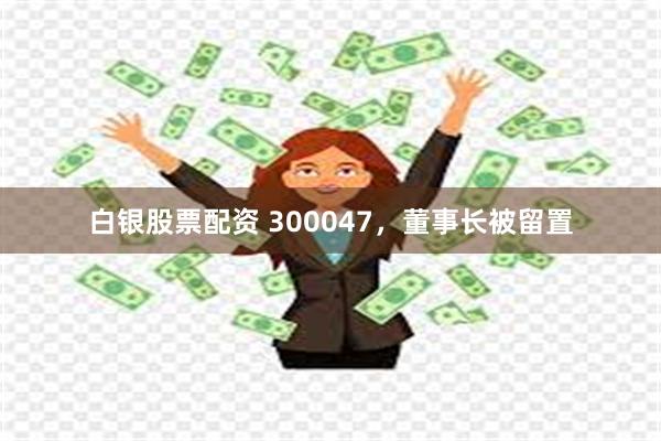 白银股票配资 300047，董事长被留置